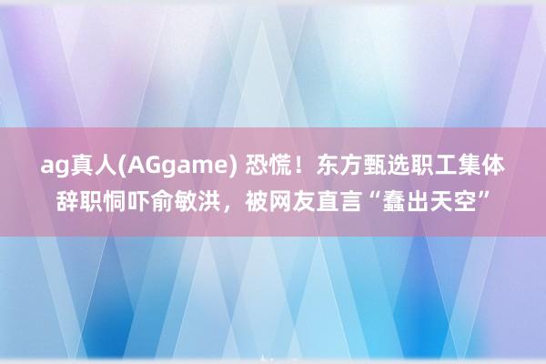 ag真人(AGgame) 恐慌！东方甄选职工集体辞职恫吓俞敏洪，被网友直言“蠢出天空”
