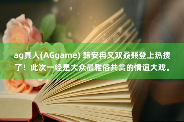 ag真人(AGgame) 韩安冉又双叒叕登上热搜了！此次一经是大众最雅俗共赏的情谊大戏。