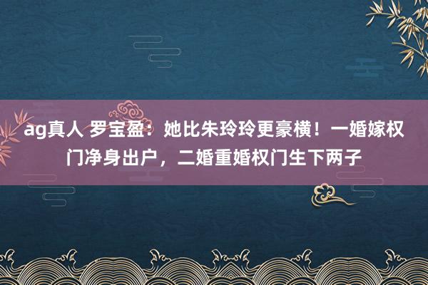 ag真人 罗宝盈：她比朱玲玲更豪横！一婚嫁权门净身出户，二婚重婚权门生下两子