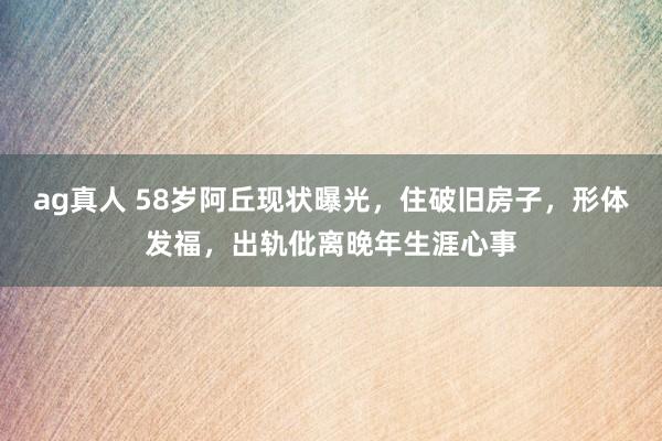 ag真人 58岁阿丘现状曝光，住破旧房子，形体发福，出轨仳离晚年生涯心事