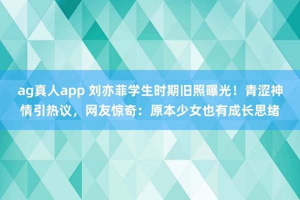 ag真人app 刘亦菲学生时期旧照曝光！青涩神情引热议，网友惊奇：原本少女也有成长思绪