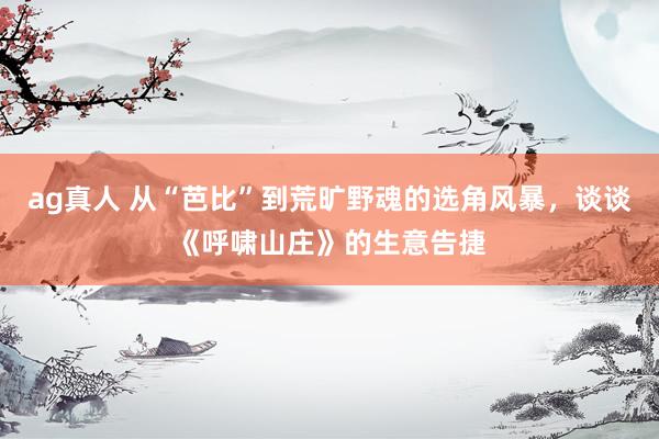 ag真人 从“芭比”到荒旷野魂的选角风暴，谈谈《呼啸山庄》的生意告捷