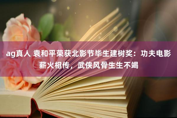 ag真人 袁和平荣获北影节毕生建树奖：功夫电影薪火相传，武侠风骨生生不竭
