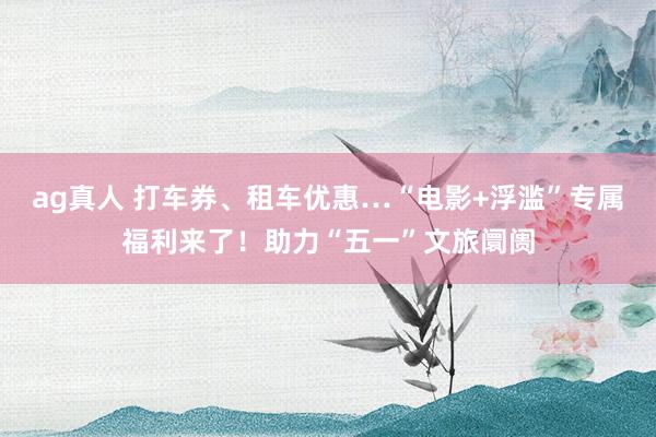 ag真人 打车券、租车优惠…“电影+浮滥”专属福利来了！助力“五一”文旅阛阓