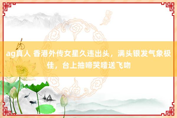 ag真人 香港外传女星久违出头，满头银发气象极佳，台上抽啼哭噎送飞吻