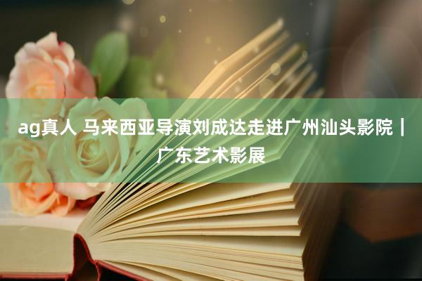 ag真人 马来西亚导演刘成达走进广州汕头影院｜广东艺术影展