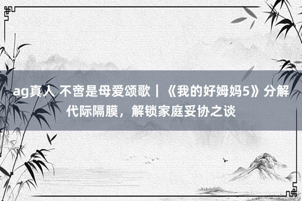 ag真人 不啻是母爱颂歌｜《我的好姆妈5》分解代际隔膜，解锁家庭妥协之谈