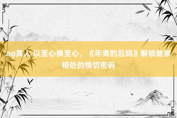 ag真人 以至心换至心，《年青的后妈》解锁继亲相处的情切密码