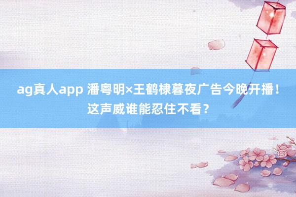 ag真人app 潘粤明×王鹤棣暮夜广告今晚开播！这声威谁能忍住不看？