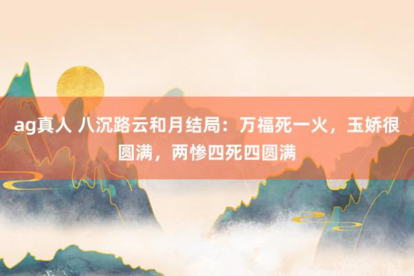 ag真人 八沉路云和月结局：万福死一火，玉娇很圆满，两惨四死四圆满