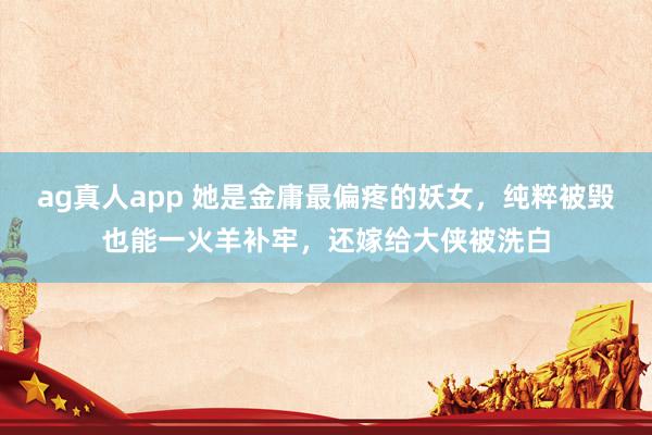 ag真人app 她是金庸最偏疼的妖女，纯粹被毁也能一火羊补牢，还嫁给大侠被洗白