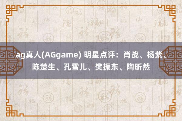 ag真人(AGgame) 明星点评：肖战、杨紫、陈楚生、孔雪儿、樊振东、陶昕然