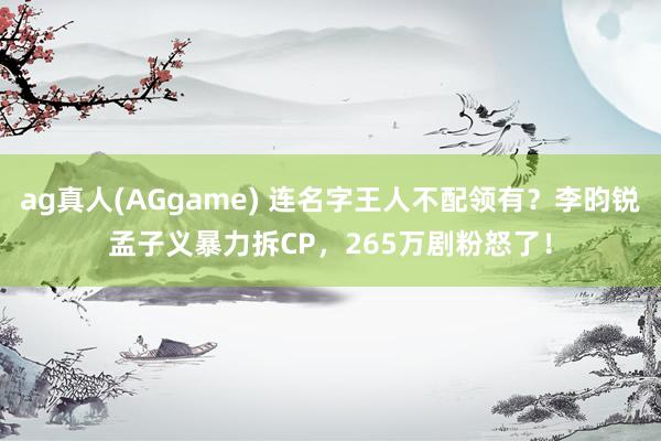 ag真人(AGgame) 连名字王人不配领有？李昀锐孟子义暴力拆CP，265万剧粉怒了！