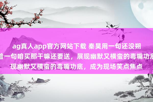 ag真人app官方网站下载 秦昊用一句还没朔月玄机化解窘态，接着一句咱买那干嘛还要送，展现幽默又横蛮的毒嘴功底，成为现场笑点焦点