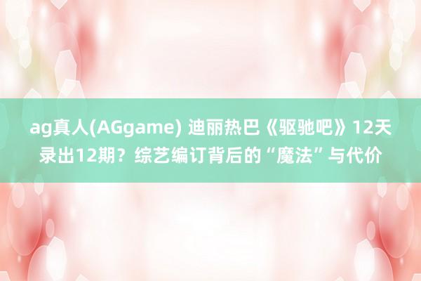 ag真人(AGgame) 迪丽热巴《驱驰吧》12天录出12期？综艺编订背后的“魔法”与代价