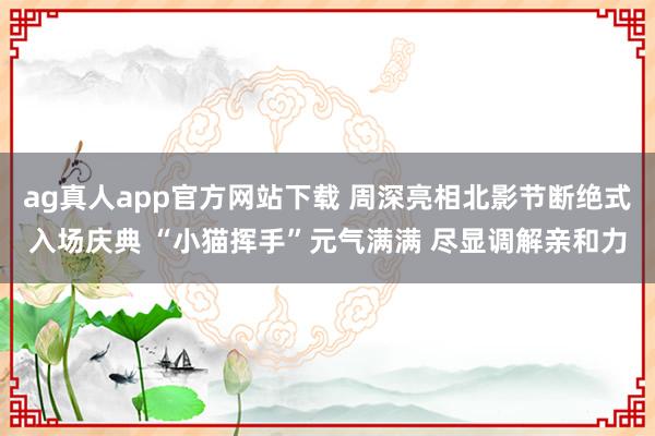 ag真人app官方网站下载 周深亮相北影节断绝式入场庆典 “小猫挥手”元气满满 尽显调解亲和力