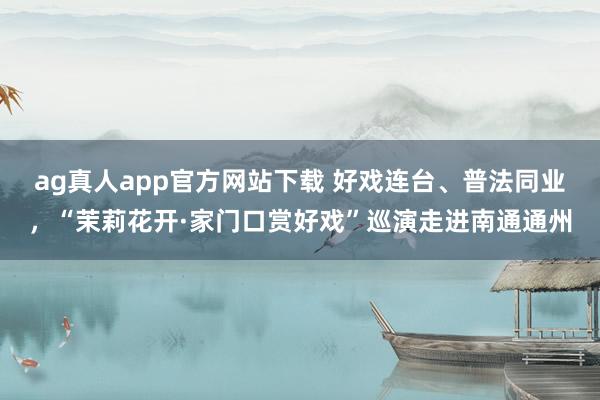 ag真人app官方网站下载 好戏连台、普法同业，“茉莉花开·家门口赏好戏”巡演走进南通通州