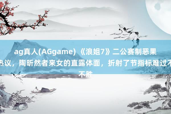 ag真人(AGgame) 《浪姐7》二公赛制恶果引热议，陶昕然者来女的直露体面，折射了节指标难过不胜