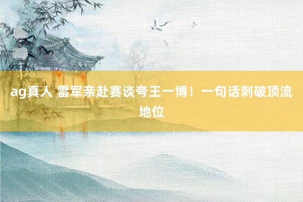 ag真人 雷军亲赴赛谈夸王一博！一句话刺破顶流地位