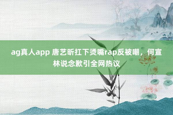 ag真人app 唐艺昕扛下烫嘴rap反被嘲，何宣林说念歉引全网热议