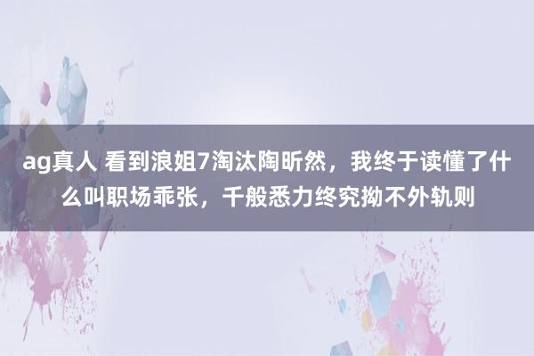 ag真人 看到浪姐7淘汰陶昕然，我终于读懂了什么叫职场乖张，千般悉力终究拗不外轨则
