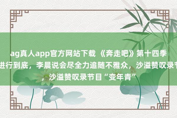 ag真人app官方网站下载 《奔走吧》第十四季要将“整活”进行到底，李晨说会尽全力追随不雅众，沙溢赞叹录节目“变年青”
