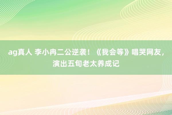 ag真人 李小冉二公逆袭！《我会等》唱哭网友，演出五旬老太养成记