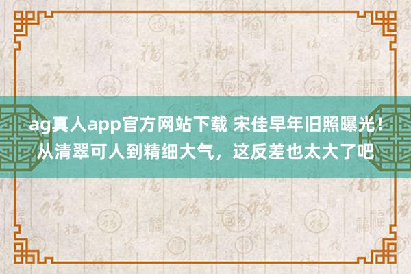 ag真人app官方网站下载 宋佳早年旧照曝光！从清翠可人到精细大气，这反差也太大了吧