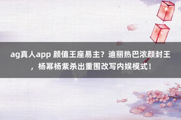 ag真人app 颜值王座易主？迪丽热巴浓颜封王，杨幂杨紫杀出重围改写内娱模式！