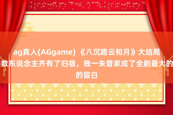 ag真人(AGgame) 《八沉路云和月》大结局：扫数东说念主齐有了归宿，独一朱管家成了全剧最大的留白