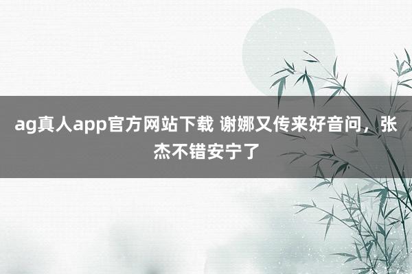 ag真人app官方网站下载 谢娜又传来好音问，张杰不错安宁了