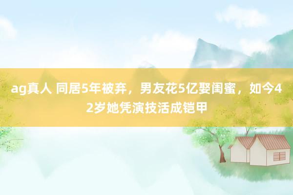 ag真人 同居5年被弃，男友花5亿娶闺蜜，如今42岁她凭演技活成铠甲
