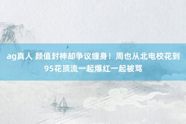 ag真人 颜值封神却争议缠身！周也从北电校花到95花顶流一起爆红一起被骂
