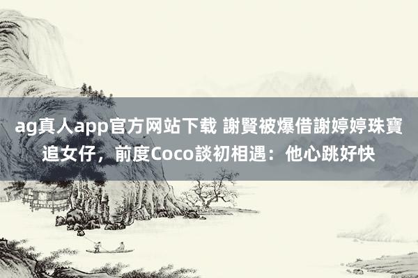 ag真人app官方网站下载 謝賢被爆借謝婷婷珠寶追女仔，前度Coco談初相遇：他心跳好快