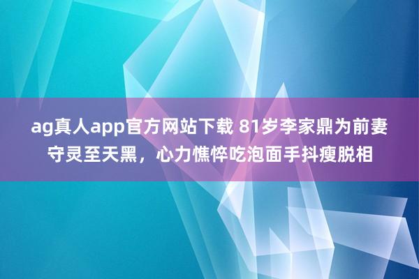 ag真人app官方网站下载 81岁李家鼎为前妻守灵至天黑，心力憔悴吃泡面手抖瘦脱相