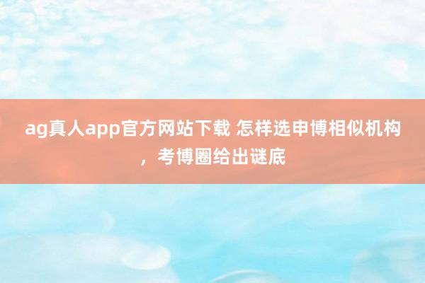 ag真人app官方网站下载 怎样选申博相似机构，考博圈给出谜底