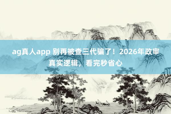 ag真人app 别再被查三代骗了！2026年政审真实逻辑，看完秒省心