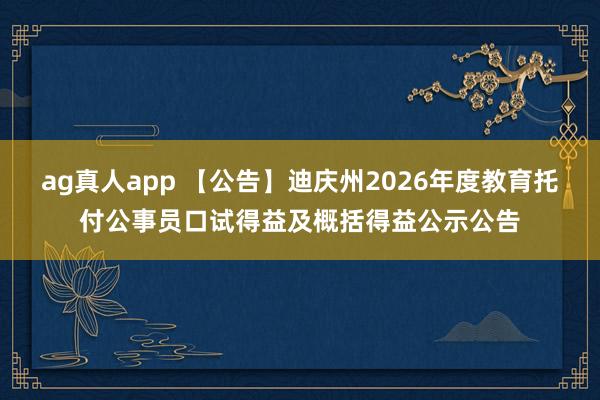 ag真人app 【公告】迪庆州2026年度教育托付公事员口试得益及概括得益公示公告