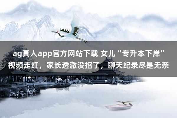 ag真人app官方网站下载 女儿“专升本下岸”视频走红，家长透澈没招了，聊天纪录尽是无奈