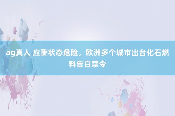 ag真人 应酬状态危险，欧洲多个城市出台化石燃料告白禁令