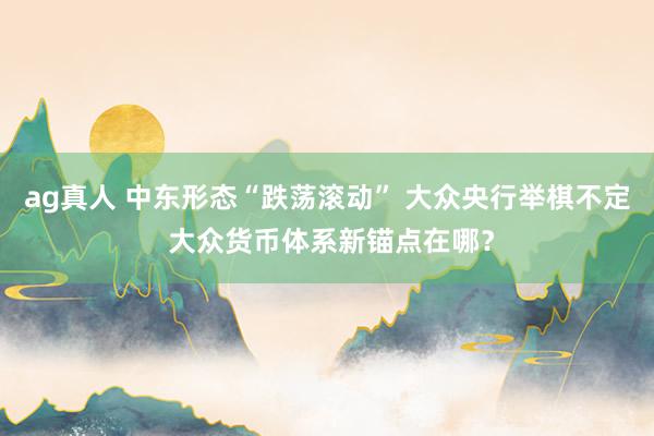 ag真人 中东形态“跌荡滚动” 大众央行举棋不定 大众货币体系新锚点在哪？
