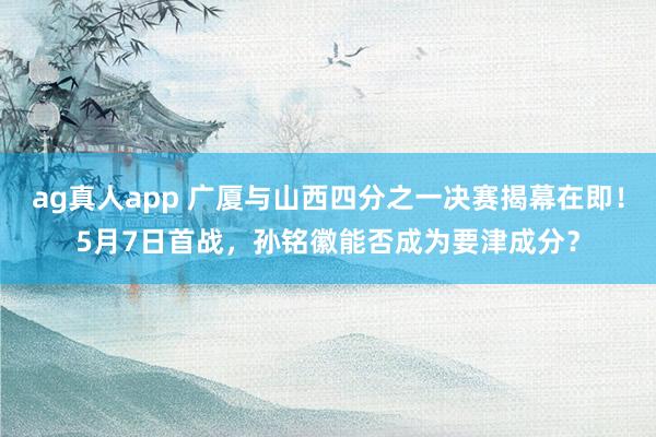 ag真人app 广厦与山西四分之一决赛揭幕在即！5月7日首战，孙铭徽能否成为要津成分？