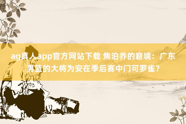 ag真人app官方网站下载 焦泊乔的窘境：广东男篮的大将为安在季后赛中门可罗雀？