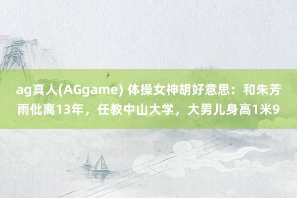 ag真人(AGgame) 体操女神胡好意思：和朱芳雨仳离13年，任教中山大学，大男儿身高1米9