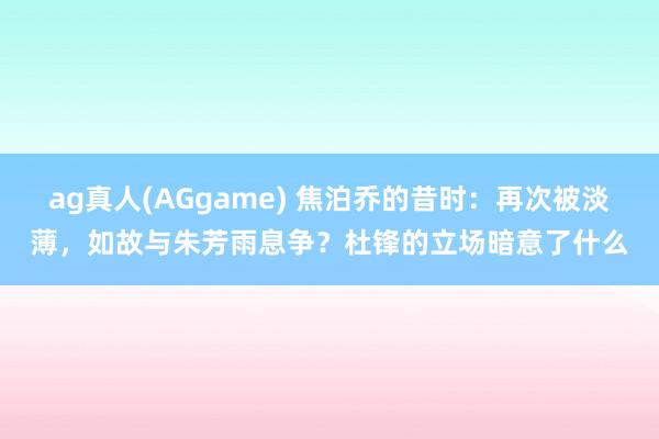 ag真人(AGgame) 焦泊乔的昔时：再次被淡薄，如故与朱芳雨息争？杜锋的立场暗意了什么