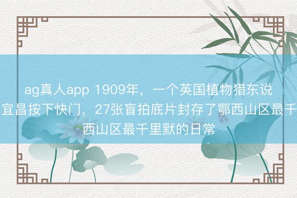 ag真人app 1909年，一个英国植物猎东说念主在湖北宜昌按下快门，27张盲拍底片封存了鄂西山区最千里默的日常