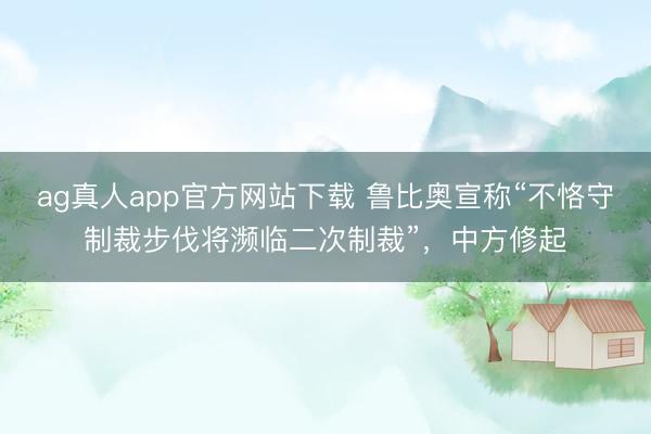 ag真人app官方网站下载 鲁比奥宣称“不恪守制裁步伐将濒临二次制裁”，中方修起