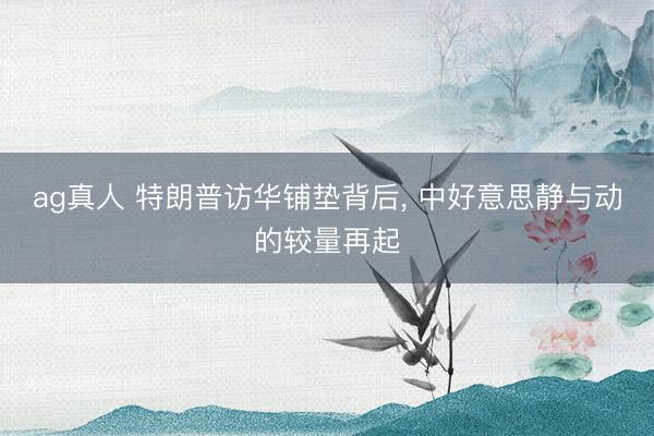 ag真人 特朗普访华铺垫背后， 中好意思静与动的较量再起