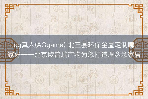 ag真人(AGgame) 北三县环保全屋定制哪家好——北京欧普瑞产物为您打造理念念家居