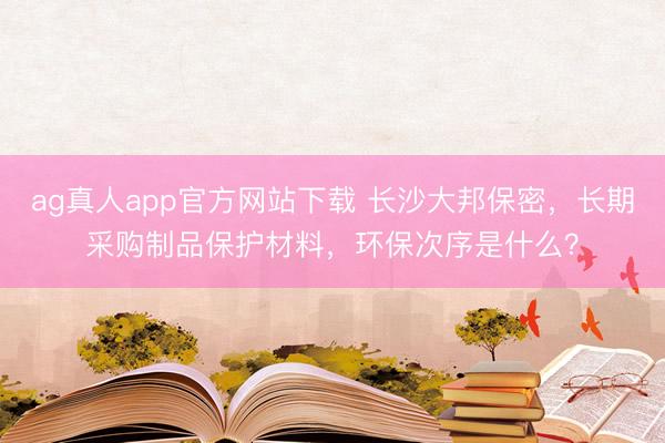 ag真人app官方网站下载 长沙大邦保密，长期采购制品保护材料，环保次序是什么？
